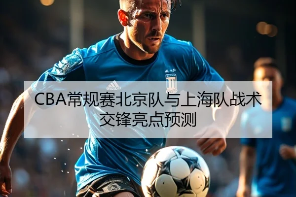 CBA常规赛北京队与上海队战术交锋亮点预测